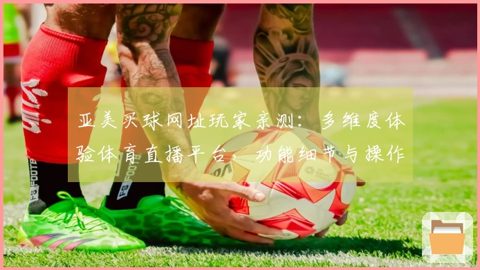 亚美买球网址玩家亲测：多维度体验体育直播平台，功能细节与操作流程全面分享