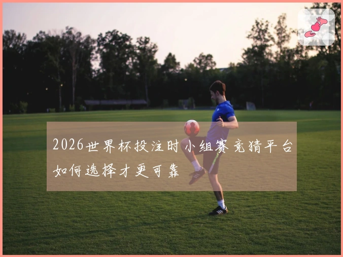 2026世界杯投注时小组赛竞猜平台如何选择才更可靠