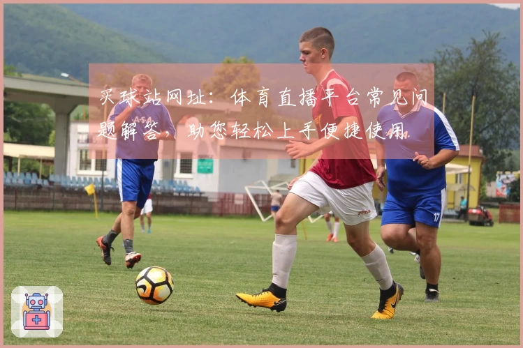 买球站网址：体育直播平台常见问题解答，助您轻松上手便捷使用