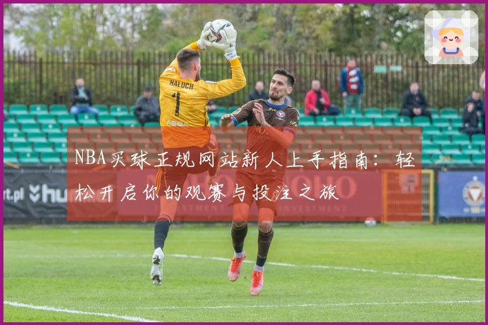 NBA买球正规网站新人上手指南：轻松开启你的观赛与投注之旅