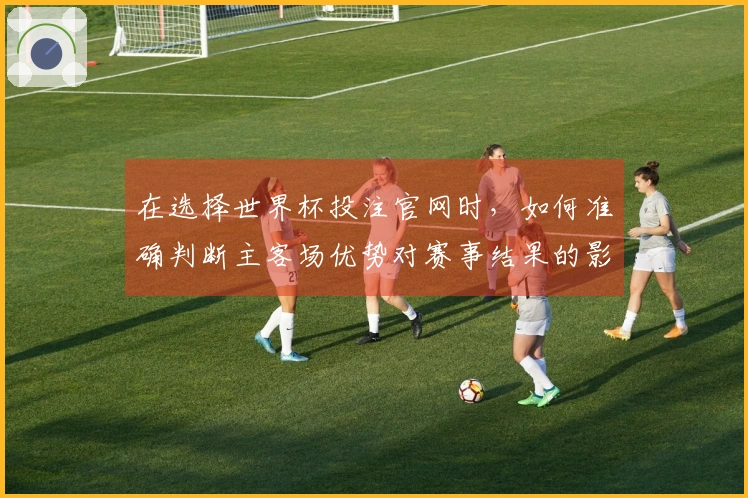 在选择世界杯投注官网时，如何准确判断主客场优势对赛事结果的影响？